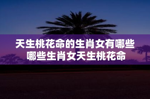 天生桃花命的生肖女有哪些 哪些生肖女天生桃花命