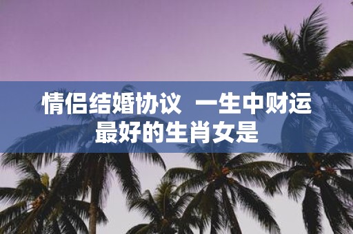 情侣结婚协议 一生中财运最好的生肖女是