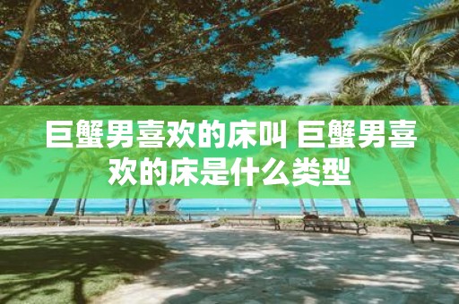 巨蟹男喜欢的床叫 巨蟹男喜欢的床是什么类型