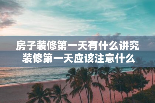 房子装修第一天有什么讲究 装修第一天应该注意什么