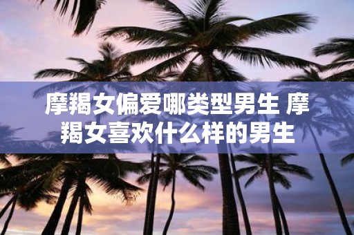 摩羯女偏爱哪类型男生 摩羯女喜欢什么样的男生