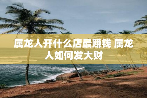 属龙人开什么店最赚钱 属龙人如何发大财