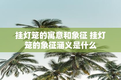 挂灯笼的寓意和象征 挂灯笼的象征涵义是什么