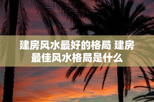 建房风水最好的格局 建房最佳风水格局是什么