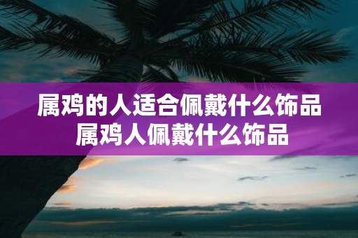 属鸡的人适合佩戴什么饰品 属鸡人佩戴什么饰品