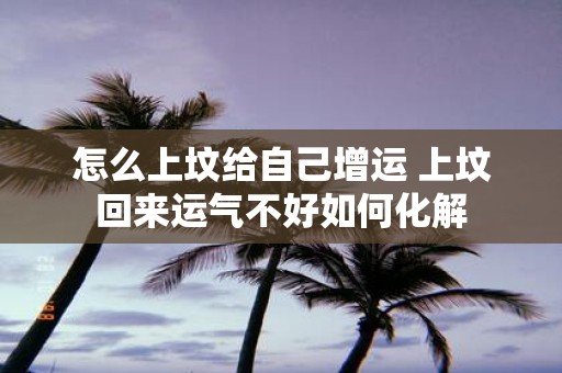 怎么上坟给自己增运 上坟回来运气不好如何化解