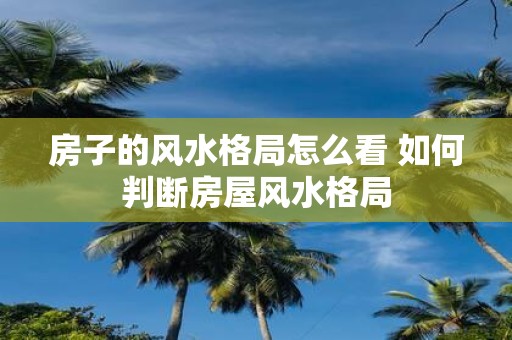 房子的风水格局怎么看 如何判断房屋风水格局
