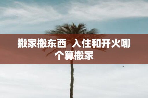 搬家搬东西 入住和开火哪个算搬家