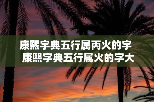康熙字典五行属丙火的字 康熙字典五行属火的字大全和释义
