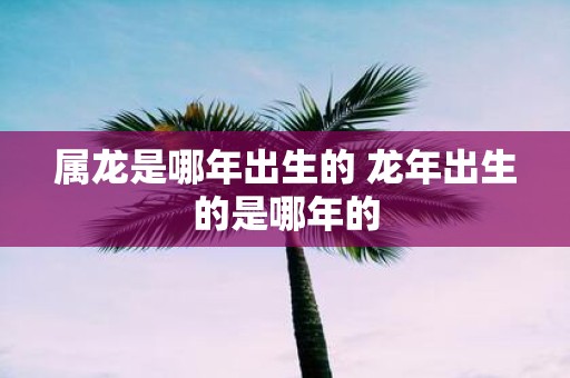 属龙是哪年出生的 蛇年出生的是哪年的