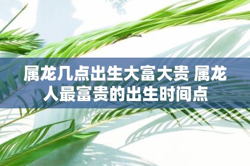 属龙几点出生大富大贵 属龙人最富贵的出生时间点