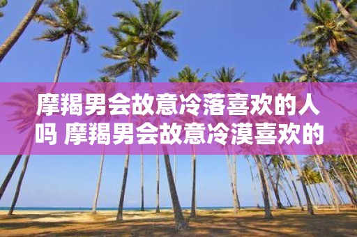 摩羯男会故意冷落喜欢的人吗 摩羯男会故意冷漠喜欢的人吗