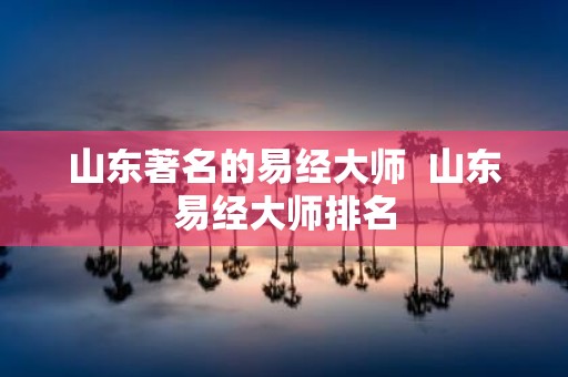 山东著名的易经大师 山东易经大师排名