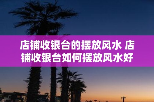 店铺收银台的摆放风水 店铺收银台如何摆放风水好