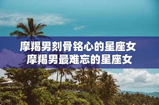 摩羯男刻骨铭心的星座女 摩羯男最难忘的星座女