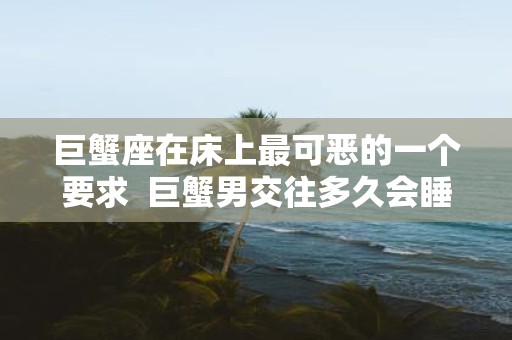 巨蟹座在床上最可恶的一个要求 巨蟹男交往多久会睡你