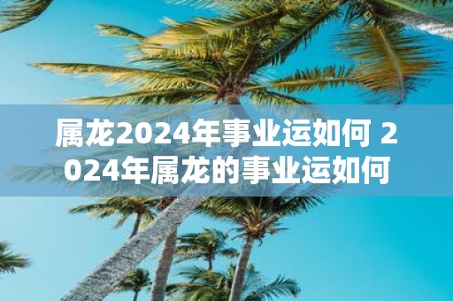 属龙2025年事业运如何 2025年属龙的事业运如何