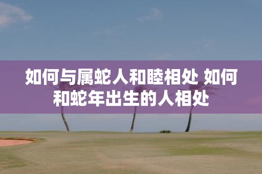 如何与属蛇人和睦相处 如何和蛇年出生的人相处