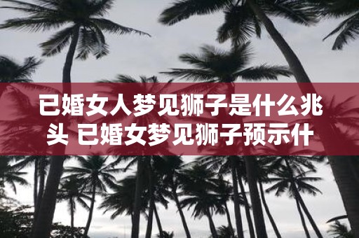 已婚女人梦见狮子是什么兆头 已婚女梦见狮子预示什么