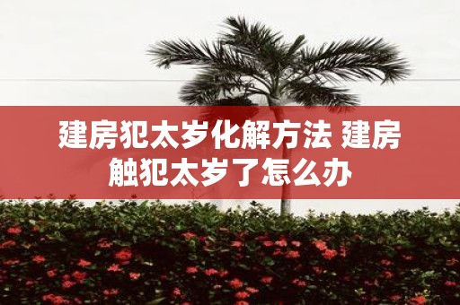 建房犯太岁化解方法 建房触犯太岁了怎么办