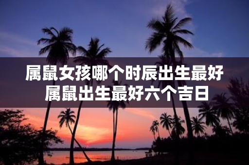 属鼠女孩哪个时辰出生最好 属鼠出生最好六个吉日