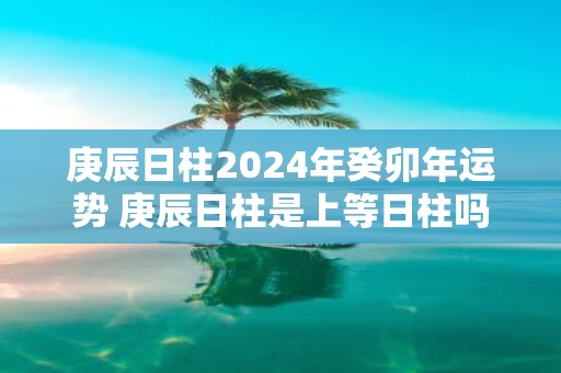庚辰日柱2025年癸卯年运势 庚辰日柱是上等日柱吗