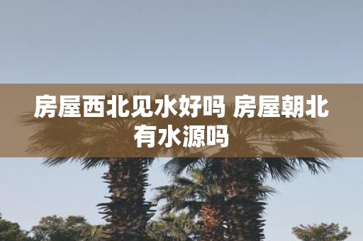 房屋西北见水好吗 房屋朝北有水源吗