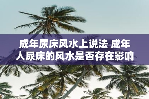 成年尿床风水上说法 成年人尿床的风水是否存在影响