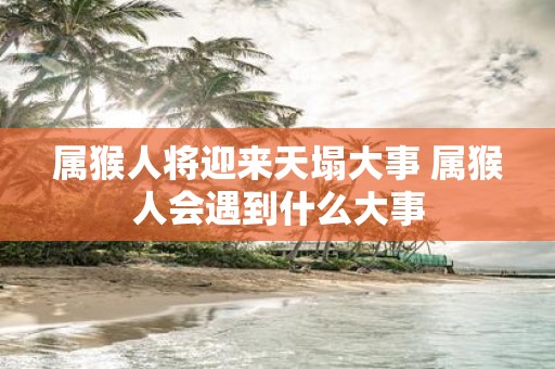 属猴人将迎来天塌大事 属猴人会遇到什么大事