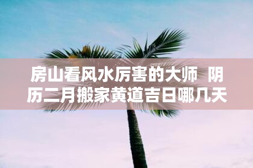 房山看风水厉害的大师 阴历二月搬家黄道吉日哪几天