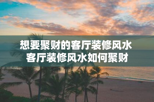 想要聚财的客厅装修风水 客厅装修风水如何聚财