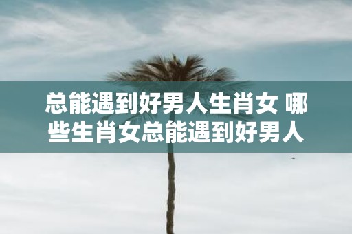 总能遇到好男人生肖女 哪些生肖女总能遇到好男人