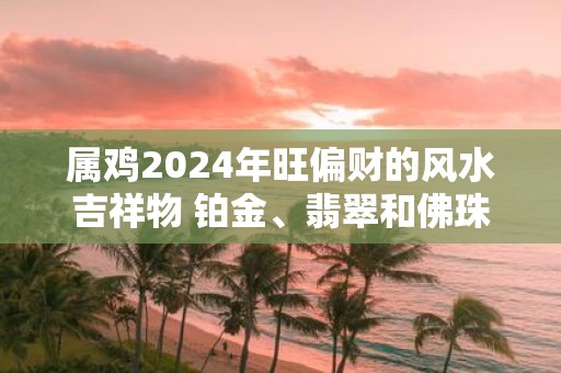 属鸡2025年旺偏财的风水吉祥物 铂金、翡翠和佛珠