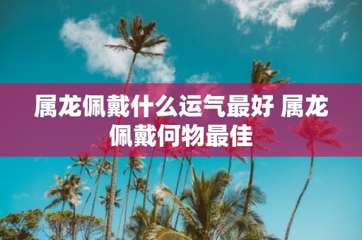 属龙佩戴什么运气最好 属龙佩戴何物最佳
