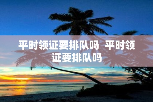 平时领证要排队吗 平时领证要排队吗