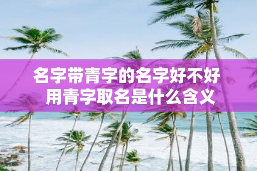 名字带青字的名字好不好 用青字取名是什么含义