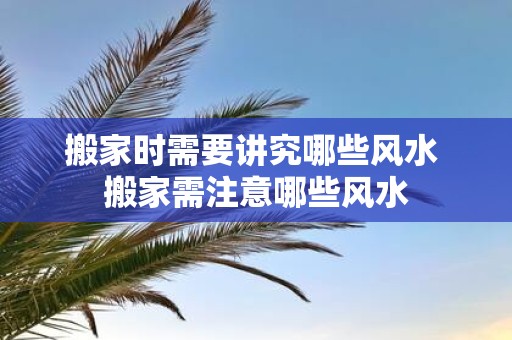 搬家时需要讲究哪些风水 搬家需注意哪些风水