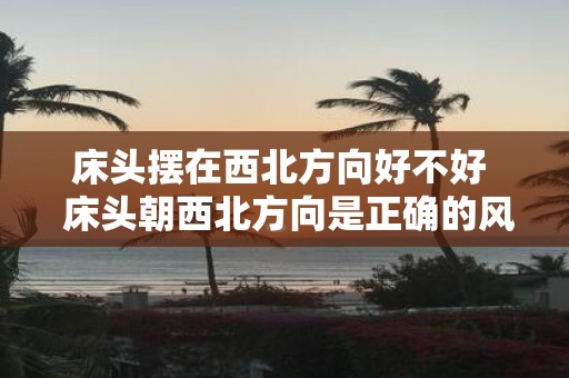床头摆在西北方向好不好 床头朝西北方向是正确的风水