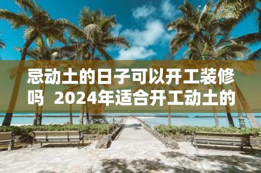 忌动土的日子可以开工装修吗 2025年适合开工动土的日子