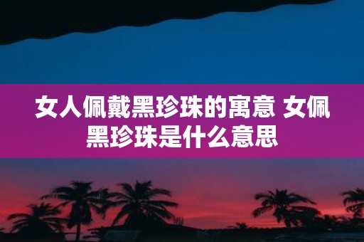 女人佩戴黑珍珠的寓意 女佩黑珍珠是什么意思