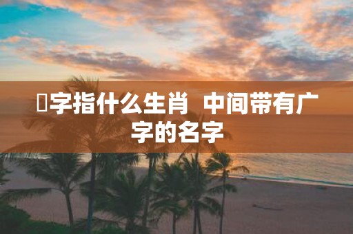婋字指什么生肖 中间带有广字的名字