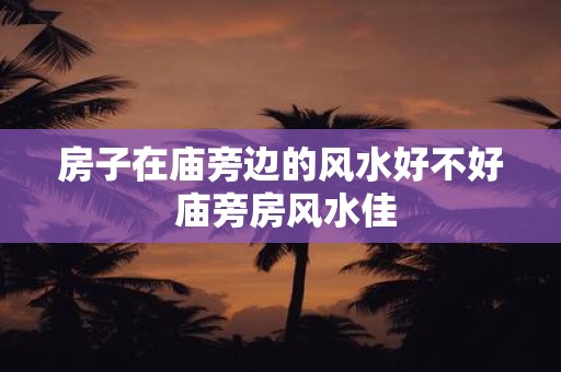 房子在庙旁边的风水好不好 庙旁房风水佳