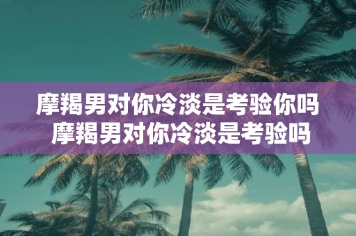 摩羯男对你冷淡是考验你吗 摩羯男对你冷淡是考验吗