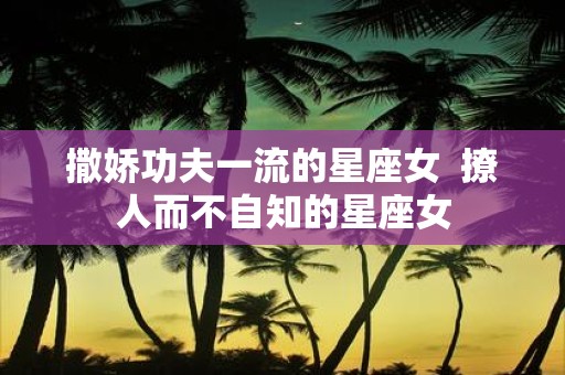 撒娇功夫一流的星座女 撩人而不自知的星座女