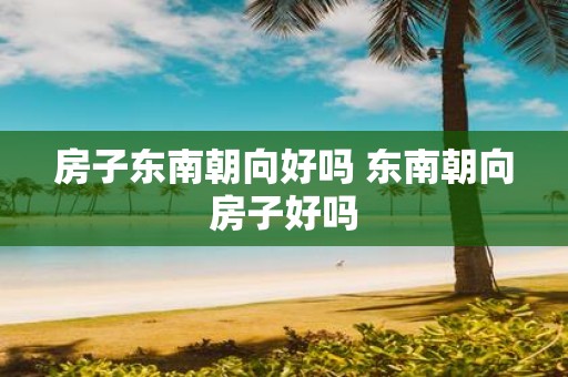 房子东南朝向好吗 东南朝向房子好吗