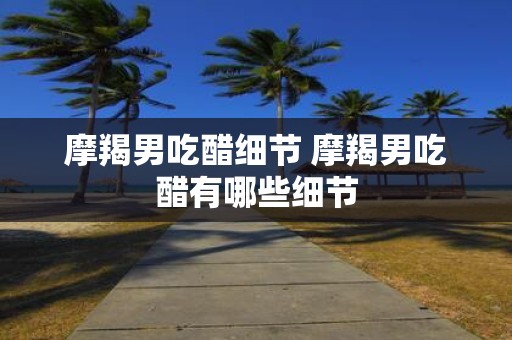 摩羯男吃醋细节 摩羯男吃醋有哪些细节