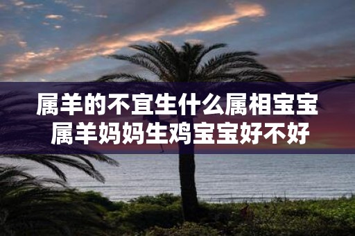 属羊的不宜生什么属相宝宝 属羊妈妈生鸡宝宝好不好