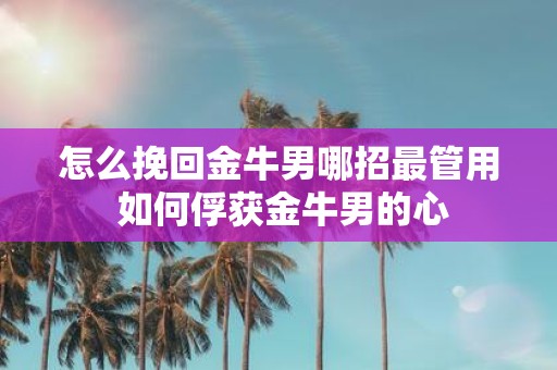 怎么挽回金牛男哪招最管用 如何俘获金牛男的心