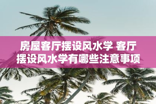 房屋客厅摆设风水学 客厅摆设风水学有哪些注意事项