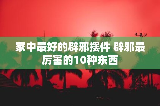 家中最好的辟邪摆件 辟邪最厉害的10种东西